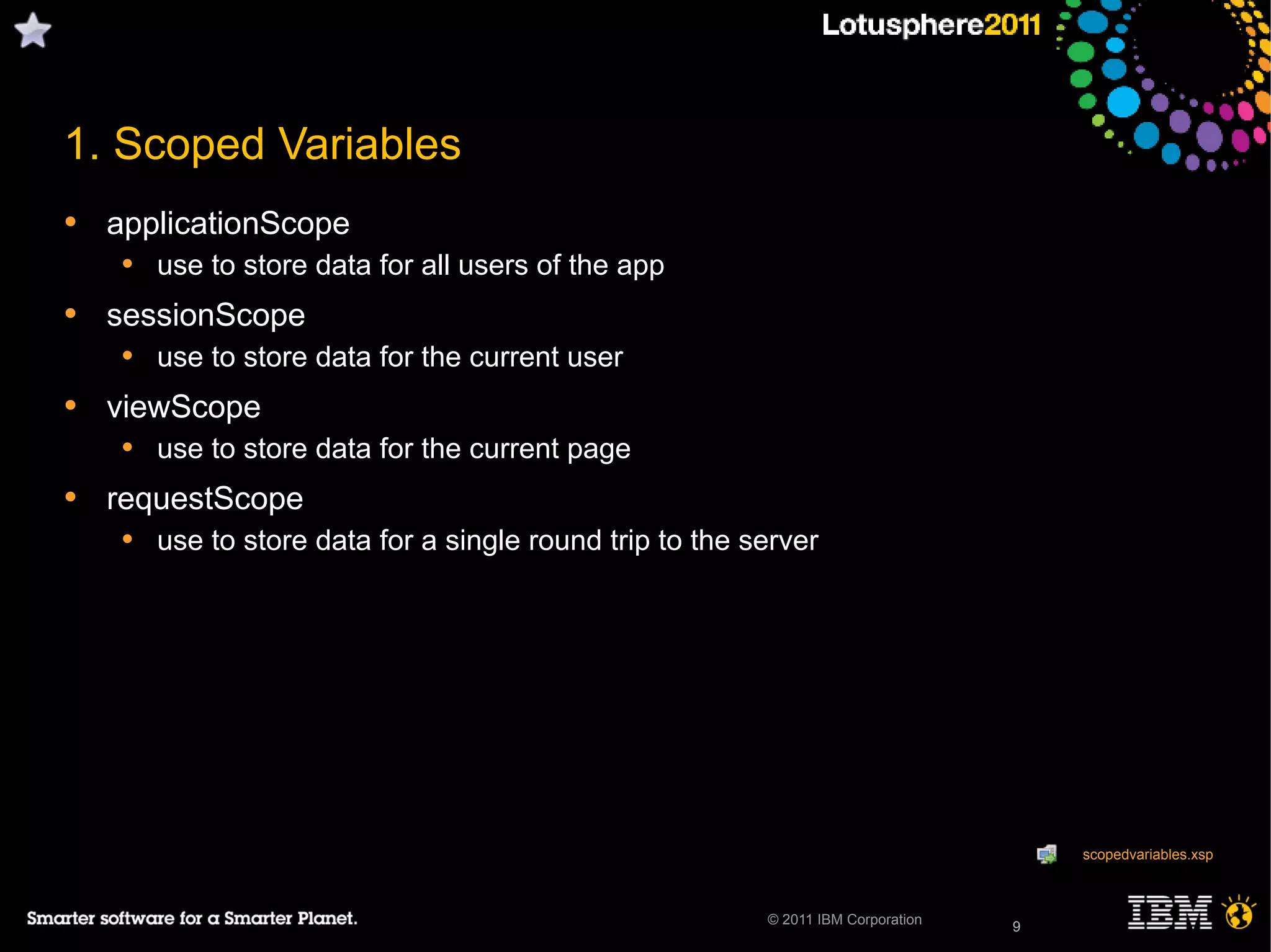 9© 2011 IBM Corporation
1. Scoped Variables
• applicationScope
• use to store data for all users of the app
• sessionScope
• use to store data for the current user
• viewScope
• use to store data for the current page
• requestScope
• use to store data for a single round trip to the server
9
scopedvariables.xsp
 