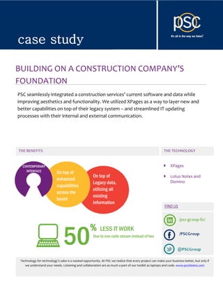 case study


case study

BUILDING ON A CONSTRUCTION COMPANY’S
FOUNDATION
PSC seamlessly integrated a construction services’ current software and data while
improving aesthetics and functionality. We utilized XPages as a way to layer new and
better capabilities on top of their legacy system – and streamlined IT updating
processes with their internal and external communication.




THE BENEFITS                                                                                             THE TECHNOLOGY


  CONTEMPORARY                                                                                               XPages
    INTERFACE              On top of
                                                     On top of                                               Lotus Notes and
                           enhanced                                                                          Domino
                                                     Legacy data,
                           capabilities
                                                     utilizing all
                           across the
                                                     existing
                           board
                                                     information




                                                   %
                                50
                                                          LESS IT WORK
                                                     Due to one code stream instead of two




 Technology for technology’s sake is a wasted opportunity. At PSC we realize that every project can make your business better, but only if
    we understand your needs. Listening and collaboration are as much a part of our toolkit as laptops and code. www.psclistens.com

     © 2012 PSC Group LLC - www.psclistens.com - info@psclistens.com
 