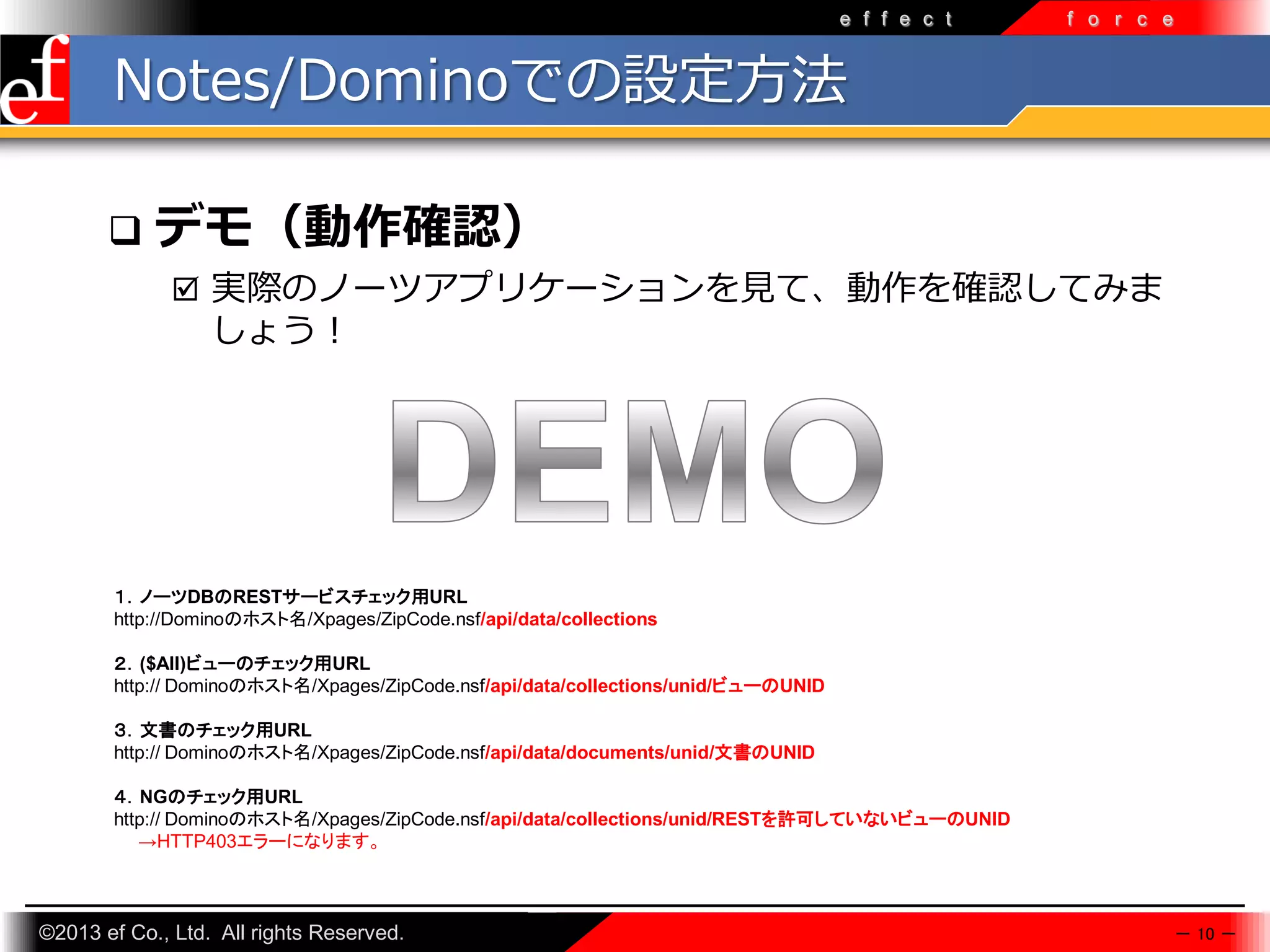 e f f e c t

f o r c e

Notes/Dominoでの設定方法


デモ（動作確認）
 実際のノーツアプリケーションを見て、動作を確認してみま

しょう！

１．ノーツDBのRESTサービスチェック用URL
http://Dominoのホスト名/Xpages/ZipCode.nsf/api/data/collections
２．($All)ビューのチェック用URL
http:// Dominoのホスト名/Xpages/ZipCode.nsf/api/data/collections/unid/ビューのUNID
３．文書のチェック用URL
http:// Dominoのホスト名/Xpages/ZipCode.nsf/api/data/documents/unid/文書のUNID
４．NGのチェック用URL
http:// Dominoのホスト名/Xpages/ZipCode.nsf/api/data/collections/unid/RESTを許可していないビューのUNID
→HTTP403エラーになります。

©2013 ef Co., Ltd. All rights Reserved.

－ 10 －

 
