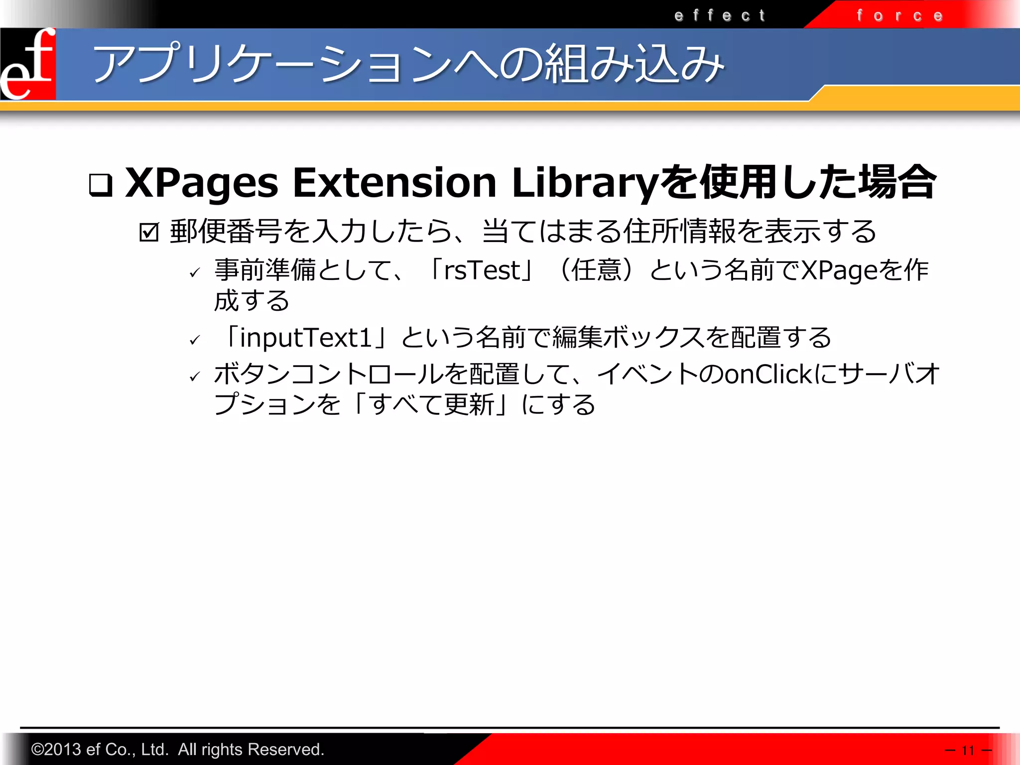 e f f e c t

f o r c e

アプリケーションへの組み込み


XPages Extension Libraryを使用した場合
 郵便番号を入力したら、当てはまる住所情報を表示する
 事前準備として、「rsTest」（任意）という名前でXPageを作
成する
 「inputText1」という名前で編集ボックスを配置する
 ボタンコントロールを配置して、イベントのonClickにサーバオ
プションを「すべて更新」にする

©2013 ef Co., Ltd. All rights Reserved.

－ 11 －

 