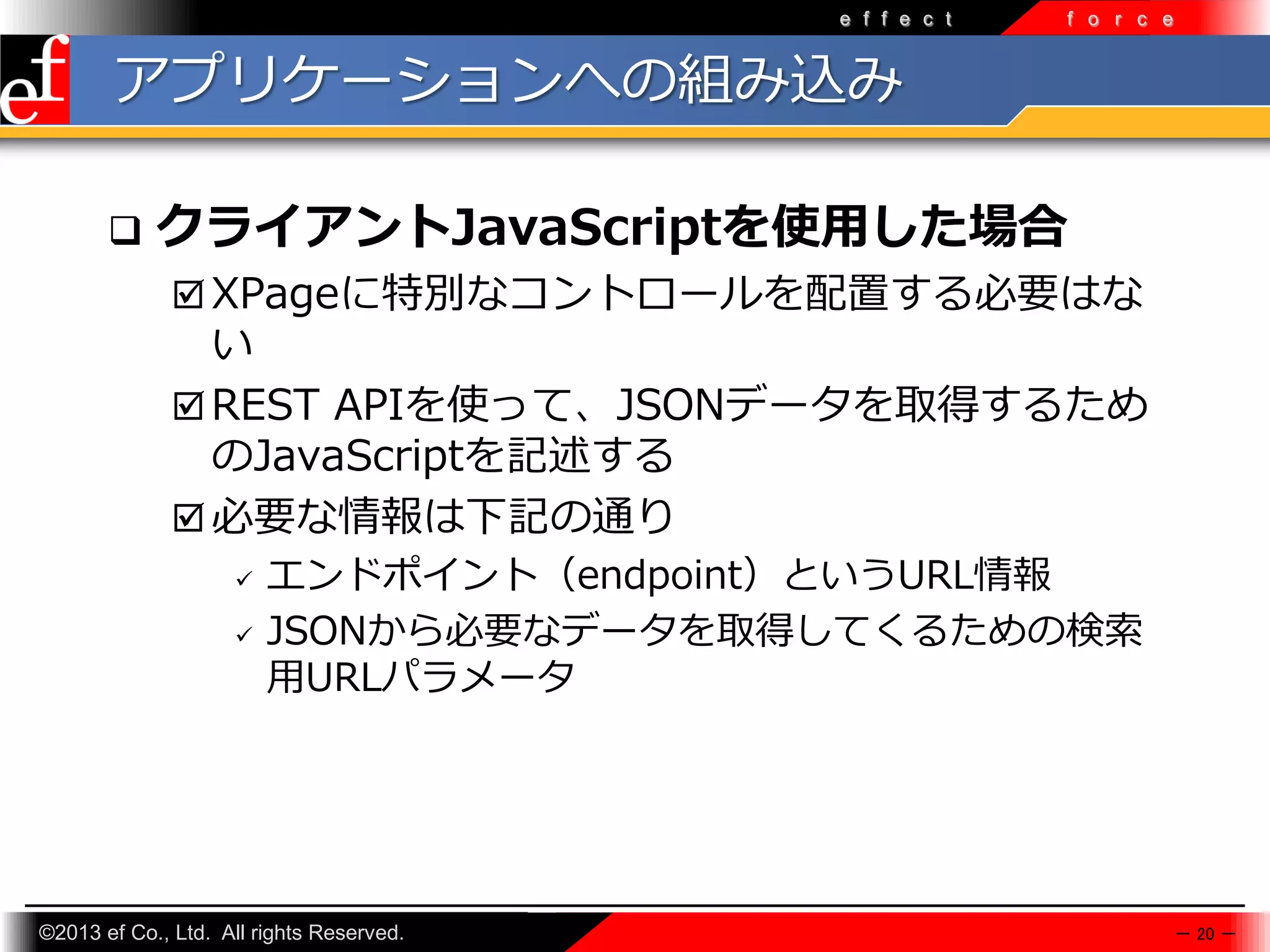 e f f e c t

f o r c e

アプリケーションへの組み込み


クライアントJavaScriptを使用した場合
 XPageに特別なコントロールを配置する必要はな

い
 REST APIを使って、JSONデータを取得するため
のJavaScriptを記述する
 必要な情報は下記の通り




エンドポイント（endpoint）というURL情報
JSONから必要なデータを取得してくるための検索
⽤URLパラメータ

©2013 ef Co., Ltd. All rights Reserved.

－ 20 －

 