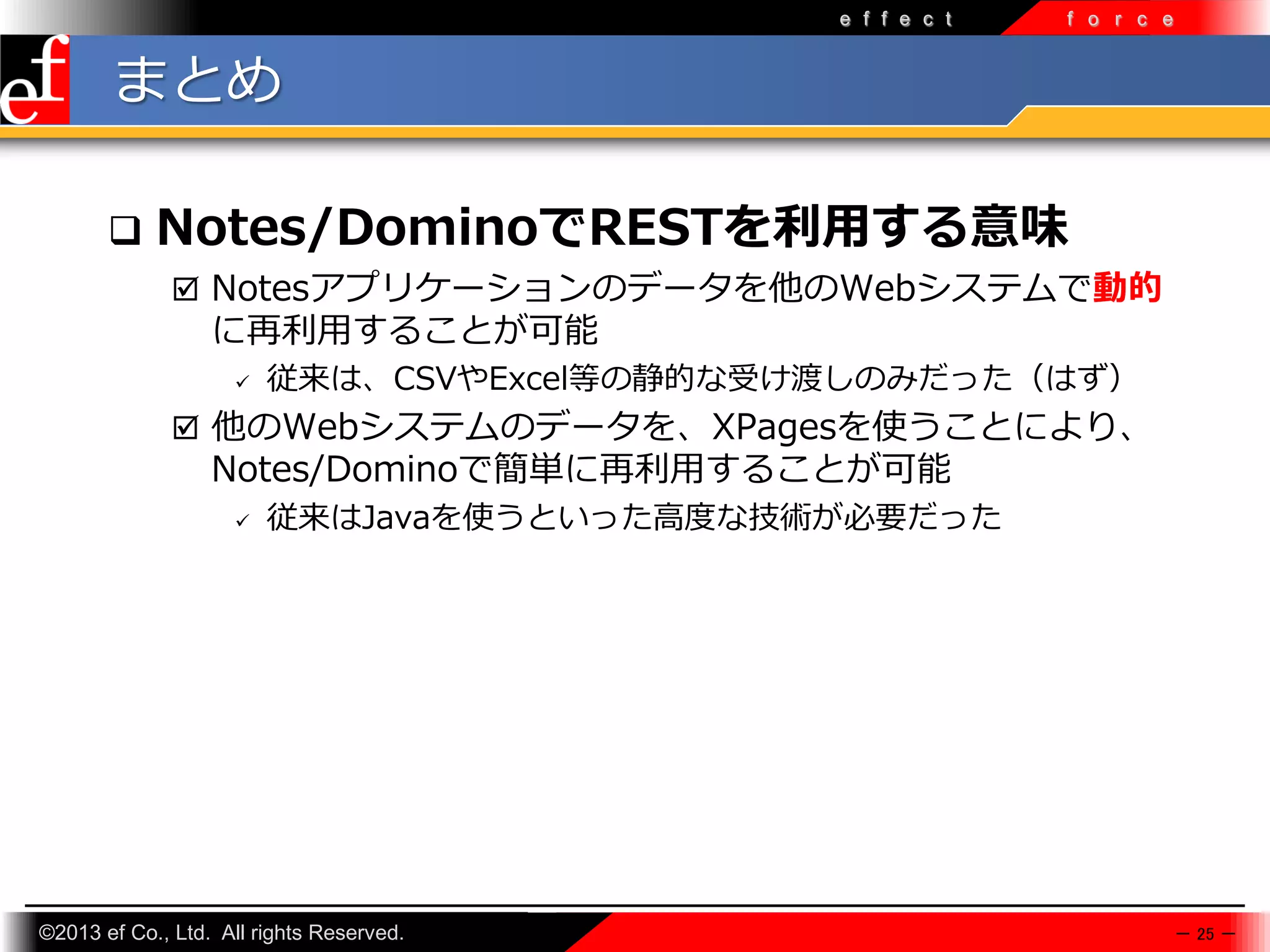 e f f e c t

f o r c e

まとめ


Notes/DominoでRESTを利用する意味
 Notesアプリケーションのデータを他のWebシステムで動的

に再利⽤することが可能


従来は、CSVやExcel等の静的な受け渡しのみだった（はず）

 他のWebシステムのデータを、XPagesを使うことにより、

Notes/Dominoで簡単に再利⽤することが可能


従来はJavaを使うといった高度な技術が必要だった

©2013 ef Co., Ltd. All rights Reserved.

－ 25 －

 