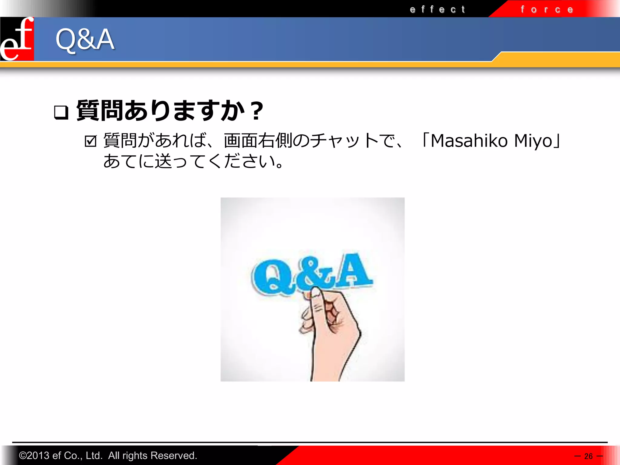 e f f e c t

f o r c e

Q&A


質問ありますか？
 質問があれば、画面右側のチャットで、「Masahiko Miyo」

あてに送ってください。

©2013 ef Co., Ltd. All rights Reserved.

－ 26 －

 