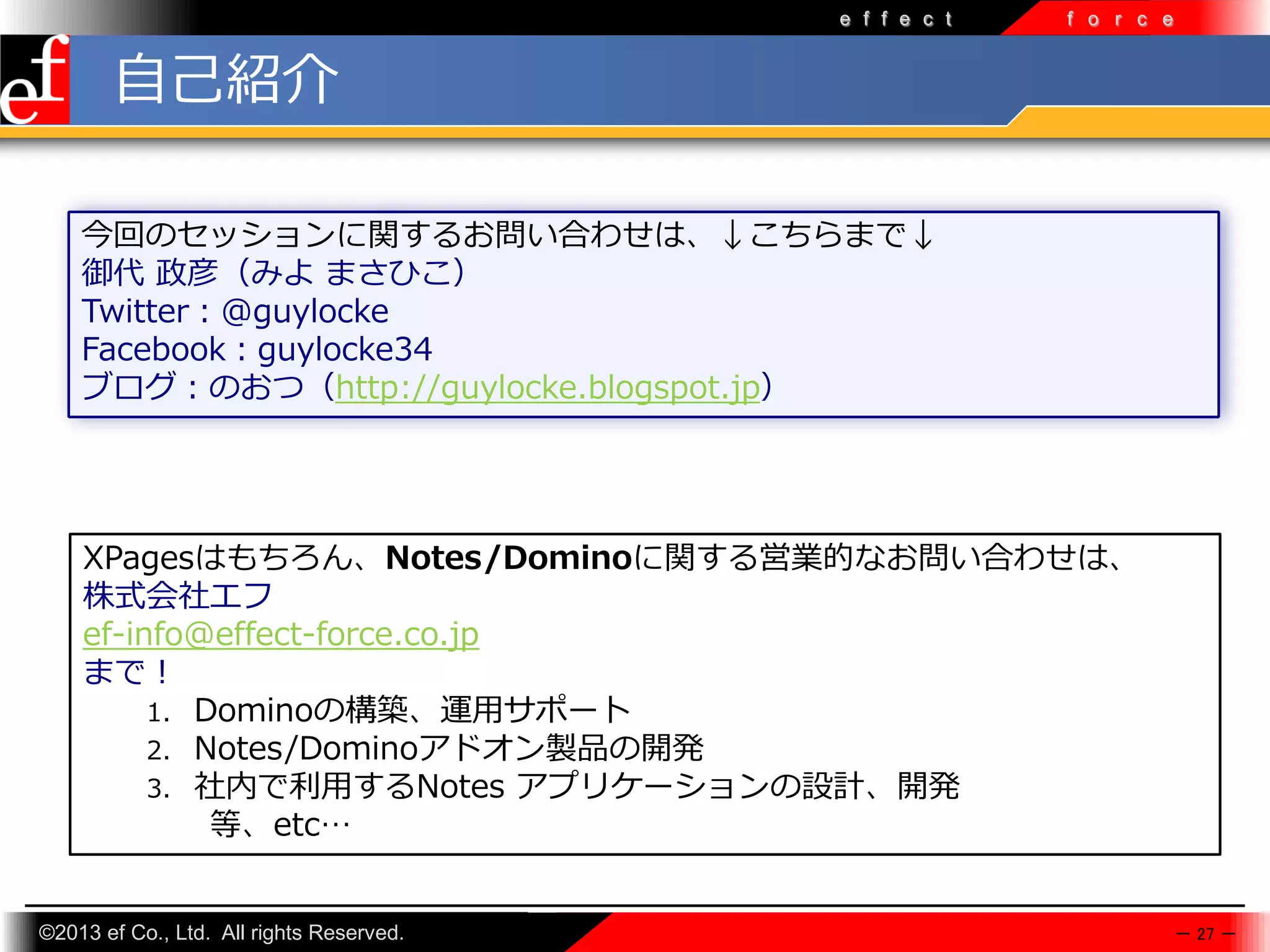 e f f e c t

f o r c e

自己紹介
今回のセッションに関するお問い合わせは、↓こちらまで↓
御代 政彦（みよ まさひこ）
Twitter：@guylocke
Facebook：guylocke34
ブログ：のおつ（http://guylocke.blogspot.jp）

XPagesはもちろん、Notes/Dominoに関する営業的なお問い合わせは、
株式会社エフ
ef-info@effect-force.co.jp
まで！
1. Dominoの構築、運⽤サポート
2. Notes/Dominoアドオン製品の開発
3. 社内で利⽤するNotes アプリケーションの設計、開発
等、etc…

©2013 ef Co., Ltd. All rights Reserved.

－ 27 －

 