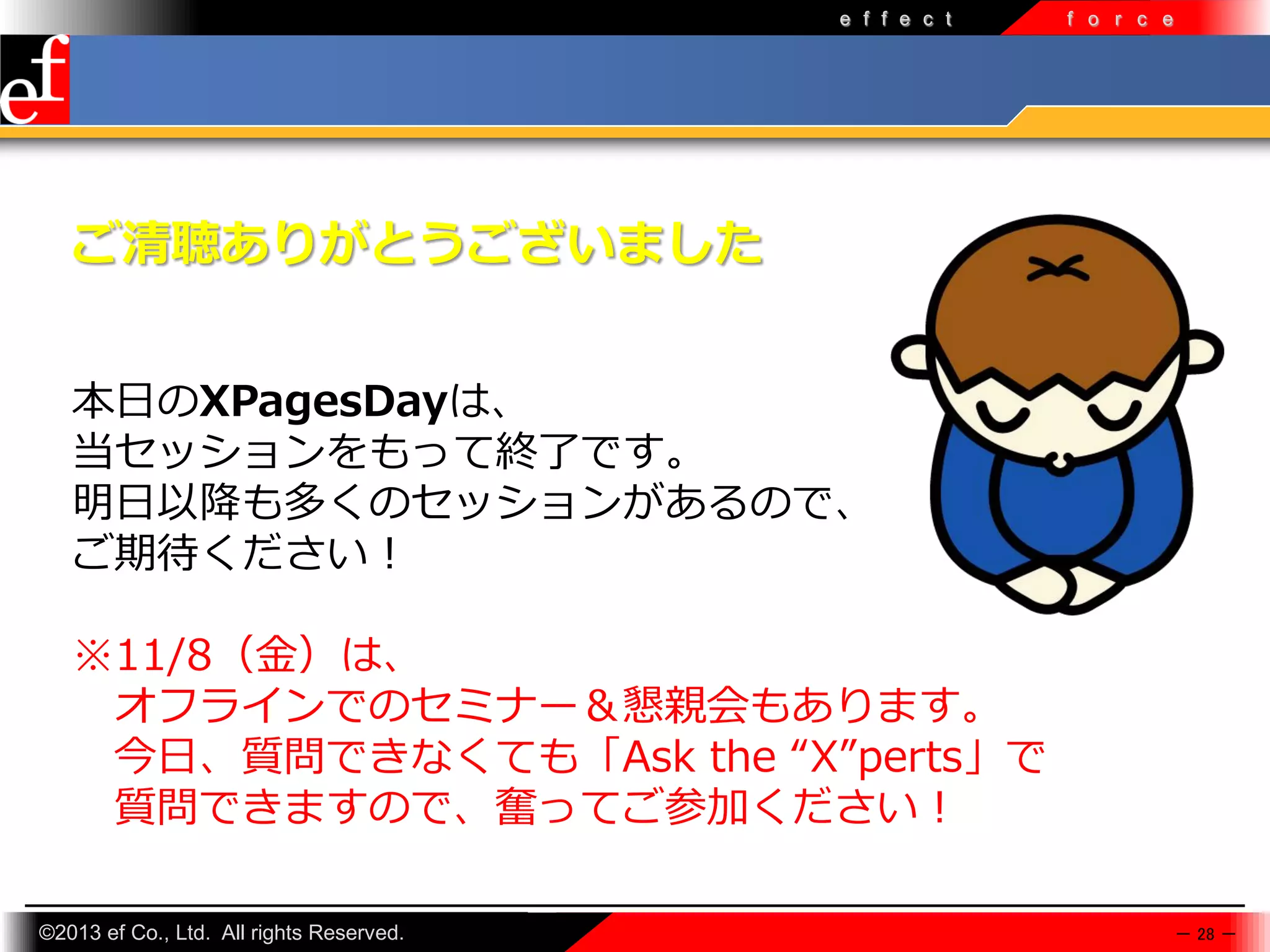 e f f e c t

f o r c e

ご清聴ありがとうございました
本日のXPagesDayは、
当セッションをもって終了です。
明日以降も多くのセッションがあるので、
ご期待ください！
※11/8（金）は、
オフラインでのセミナー＆懇親会もあります。
今日、質問できなくても「Ask the “X”perts」で
質問できますので、奮ってご参加ください！
©2013 ef Co., Ltd. All rights Reserved.

－ 28 －

 