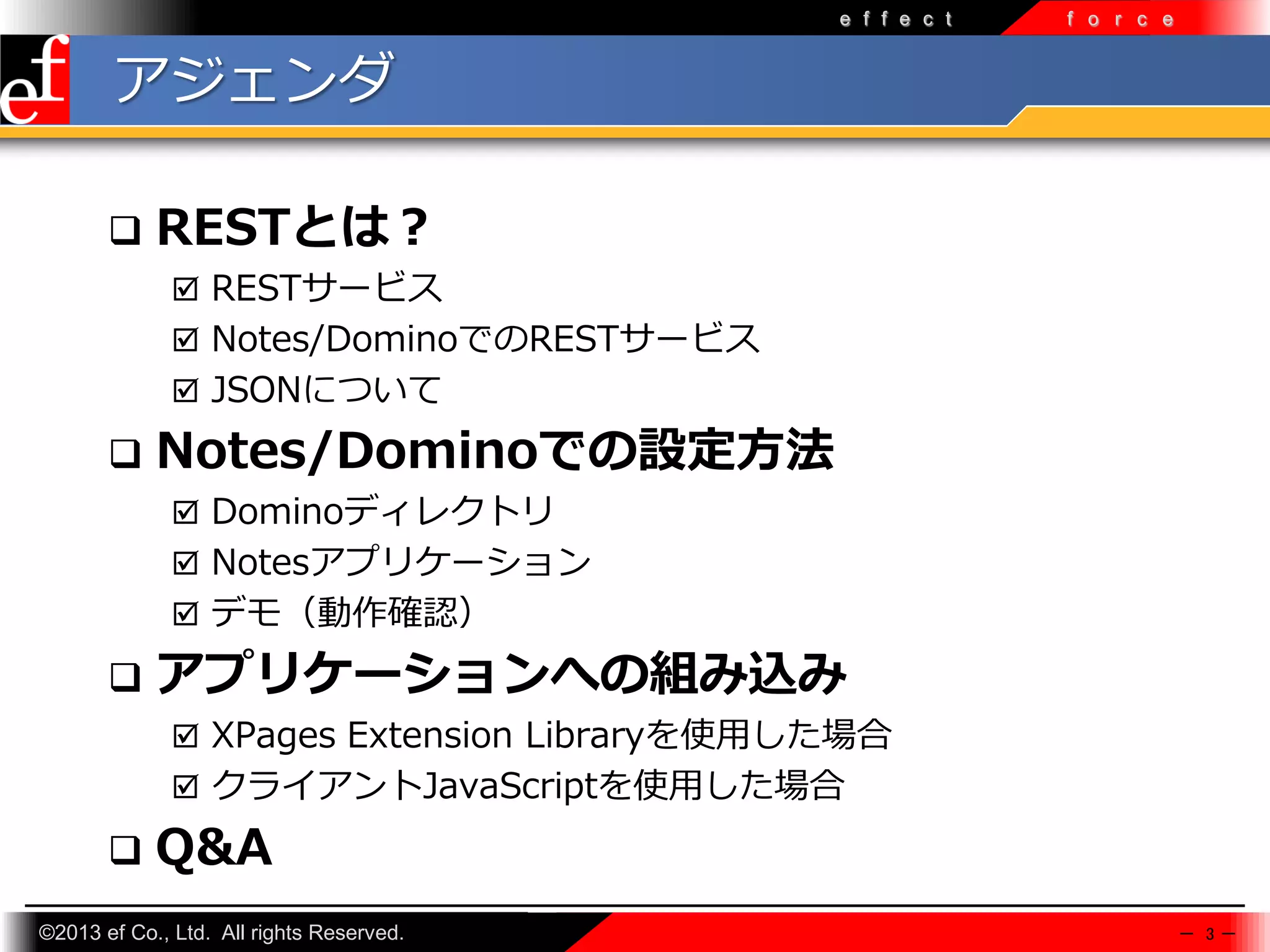 e f f e c t

f o r c e

アジェンダ


RESTとは？
 RESTサービス
 Notes/DominoでのRESTサービス
 JSONについて



Notes/Dominoでの設定方法
 Dominoディレクトリ
 Notesアプリケーション
 デモ（動作確認）



アプリケーションへの組み込み
 XPages Extension Libraryを使⽤した場合
 クライアントJavaScriptを使⽤した場合



Q&A

©2013 ef Co., Ltd. All rights Reserved.

－ 3－

 