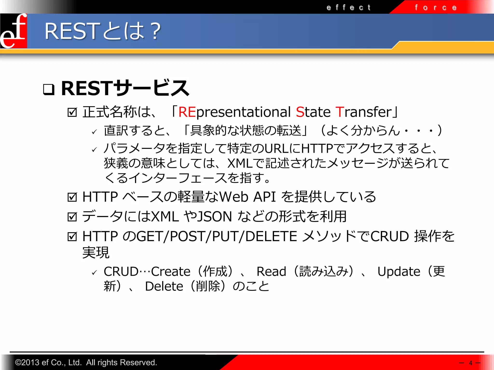 e f f e c t

f o r c e

RESTとは？


RESTサービス
 正式名称は、「REpresentational State Transfer」
 直訳すると、「具象的な状態の転送」（よく分からん・・・）
 パラメータを指定して特定のURLにHTTPでアクセスすると、
狭義の意味としては、XMLで記述されたメッセージが送られて
くるインターフェースを指す。
 HTTP ベースの軽量なWeb API を提供している
 データにはXML やJSON などの形式を利⽤
 HTTP のGET/POST/PUT/DELETE メソッドでCRUD 操作を

実現


CRUD…Create（作成）、 Read（読み込み）、 Update（更
新）、 Delete（削除）のこと

©2013 ef Co., Ltd. All rights Reserved.

－ 4－

 