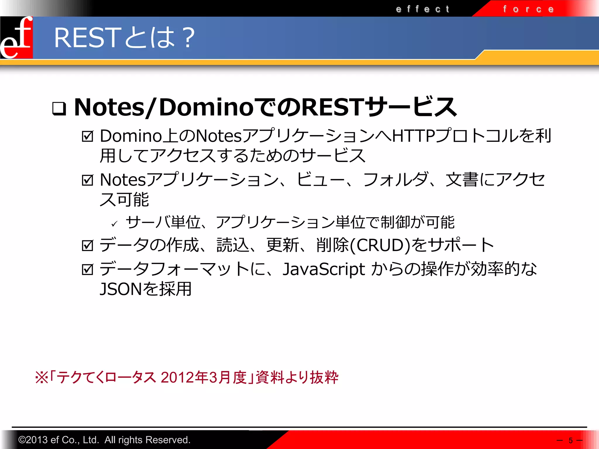 e f f e c t

f o r c e

RESTとは？


Notes/DominoでのRESTサービス
 Domino上のNotesアプリケーションへHTTPプロトコルを利

⽤してアクセスするためのサービス
 Notesアプリケーション、ビュー、フォルダ、文書にアクセ
ス可能


サーバ単位、アプリケーション単位で制御が可能

 データの作成、読込、更新、削除(CRUD)をサポート
 データフォーマットに、JavaScript からの操作が効率的な

JSONを採⽤

※「テクてくロータス 2012年3月度」資料より抜粋

©2013 ef Co., Ltd. All rights Reserved.

－ 5－

 