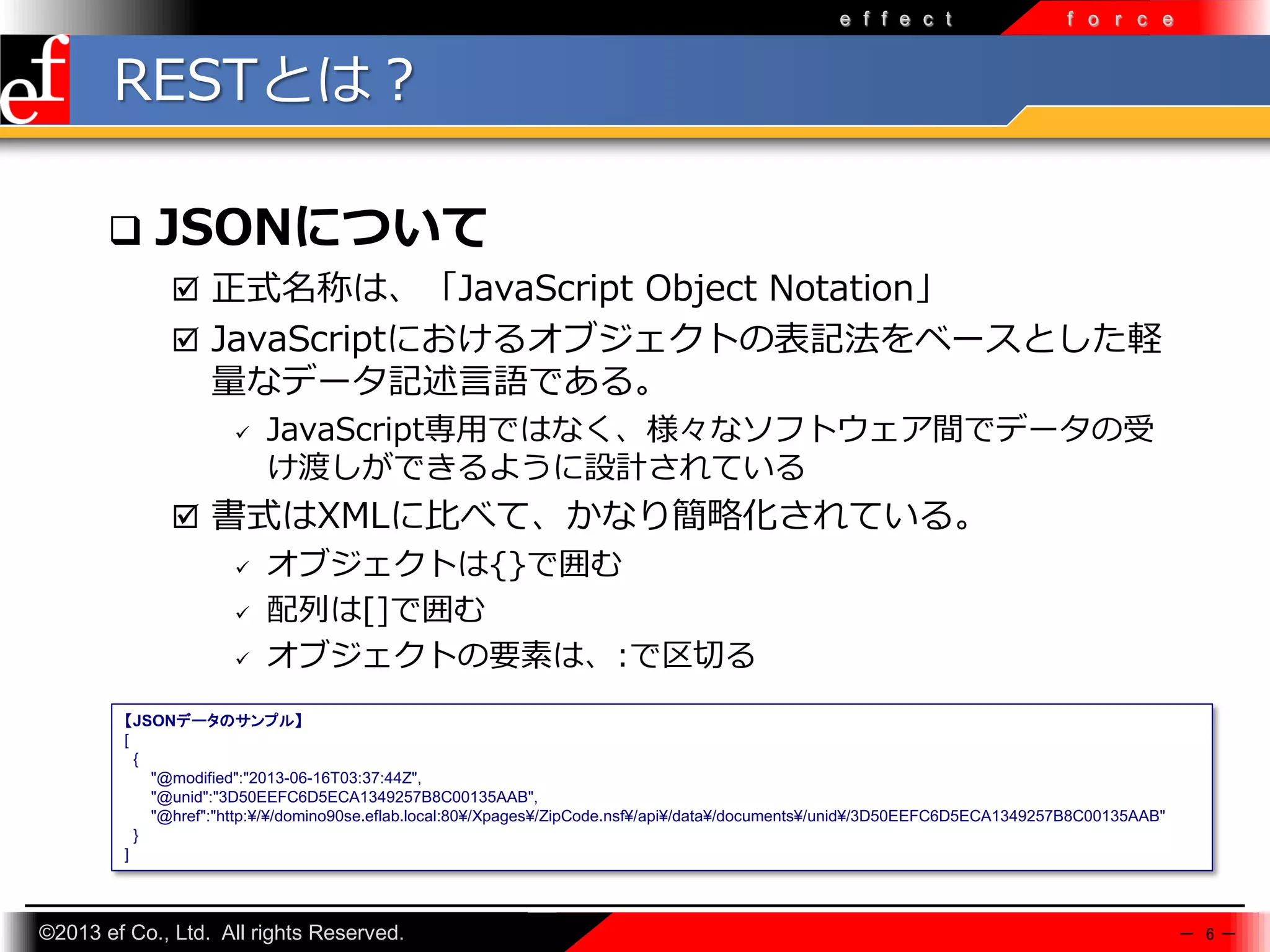e f f e c t

f o r c e

RESTとは？


JSONについて
 正式名称は、「JavaScript Object Notation」
 JavaScriptにおけるオブジェクトの表記法をベースとした軽

量なデータ記述言語である。


JavaScript専⽤ではなく、様々なソフトウェア間でデータの受
け渡しができるように設計されている

 書式はXMLに比べて、かなり簡略化されている。
 オブジェクトは{}で囲む
 配列は[]で囲む
 オブジェクトの要素は、:で区切る
【JSONデータのサンプル】
[
{
"@modified":"2013-06-16T03:37:44Z",
"@unid":"3D50EEFC6D5ECA1349257B8C00135AAB",
"@href":"http:¥/¥/domino90se.eflab.local:80¥/Xpages¥/ZipCode.nsf¥/api¥/data¥/documents¥/unid¥/3D50EEFC6D5ECA1349257B8C00135AAB"
}
]

©2013 ef Co., Ltd. All rights Reserved.

－ 6－

 