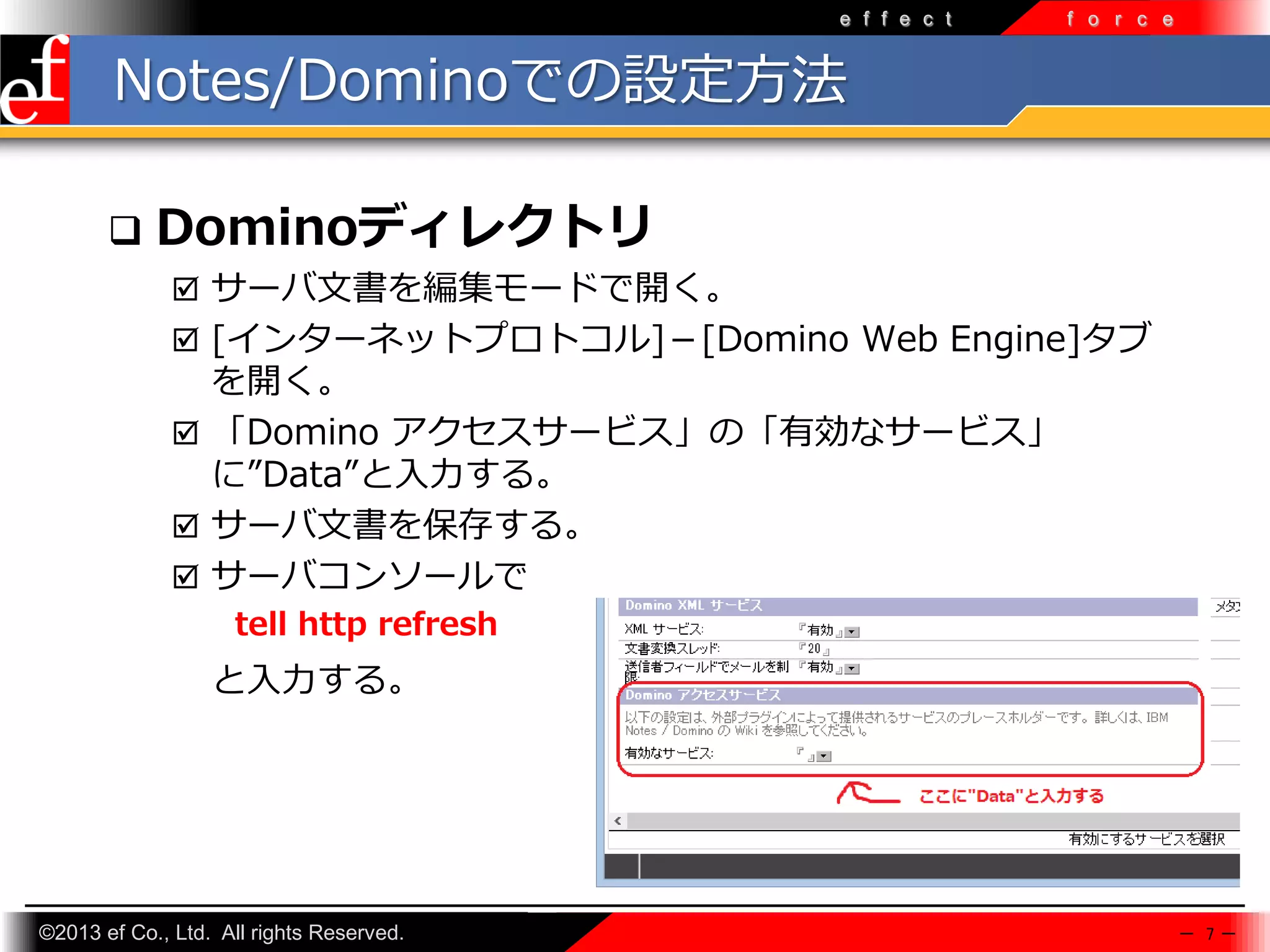 e f f e c t

f o r c e

Notes/Dominoでの設定方法


Dominoディレクトリ
 サーバ文書を編集モードで開く。
 [インターネットプロトコル]－[Domino Web Engine]タブ

を開く。
 「Domino アクセスサービス」の「有効なサービス」
に”Data”と入力する。
 サーバ文書を保存する。
 サーバコンソールで
tell http refresh

と入力する。

©2013 ef Co., Ltd. All rights Reserved.

－ 7－

 