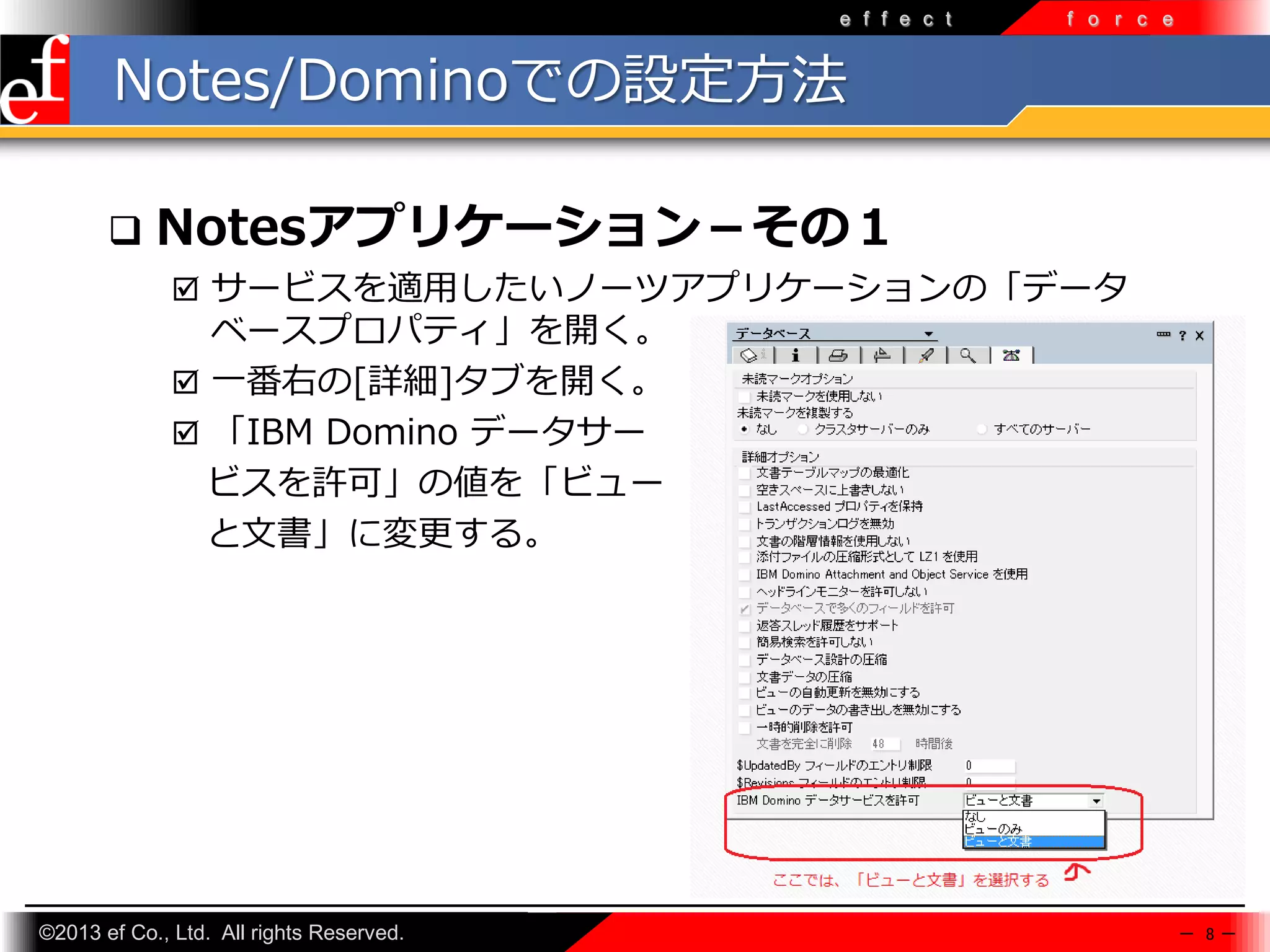 e f f e c t

f o r c e

Notes/Dominoでの設定方法


Notesアプリケーション－その１
 サービスを適⽤したいノーツアプリケーションの「データ

ベースプロパティ」を開く。
 一番右の[詳細]タブを開く。
 「IBM Domino データサー
ビスを許可」の値を「ビュー
と文書」に変更する。

©2013 ef Co., Ltd. All rights Reserved.

－ 8－

 