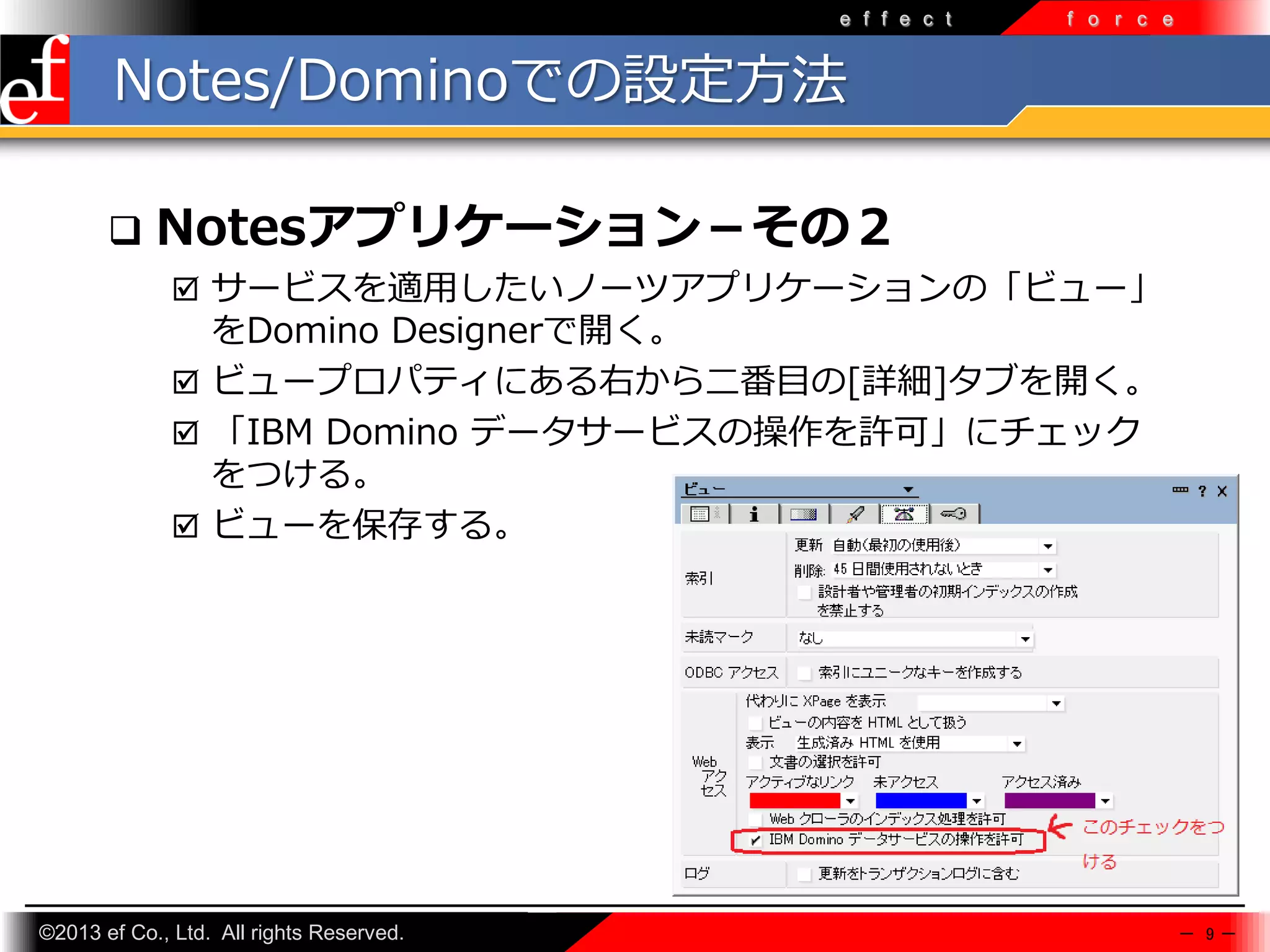 e f f e c t

f o r c e

Notes/Dominoでの設定方法


Notesアプリケーション－その２
 サービスを適⽤したいノーツアプリケーションの「ビュー」

をDomino Designerで開く。
 ビュープロパティにある右から二番目の[詳細]タブを開く。
 「IBM Domino データサービスの操作を許可」にチェック
をつける。
 ビューを保存する。

©2013 ef Co., Ltd. All rights Reserved.

－ 9－

 