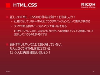 HTML,CSS
 正しいHTML、CSSのお作法を知っておきましょう！
­ 仕様に沿っていないHTMLはブラウザやバージョンによって表現が異なる

­ ブラウザ間互換やバージョンアップで痛い目を見る
­ HTMLリファレンスは、少なくともブロックレベル要素/インライン要素について
言及しているものを参考にする

 昔HTMLをやってたけど暫く触っていない、
なんとなくでHTMLを覚えている、
という人は再度確認しましょう！

07/11/2013

10

 