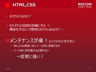 HTML,CSS
 なぜ分けるのか？

 それぞれの役割を明確にする →
構造化するという意味ももちろんあるけど・・・

メンテナンスが楽！というメリットが大きい
­ 同じような要素に対して一元的に管理できる

­ ページ毎に再定義する必要がない

→変更に強い！
07/11/2013

13

 