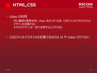 HTML,CSS
 class の利用
­ 同じ種類の要素を同じ class 名をつけておき、CSSファイルでそのクラスの
デザインを定義すると
それらのデザインを一括で変更することができる

 CSSファイルでスタイルを定義できるのは id や class だけでない

07/11/2013

14

 