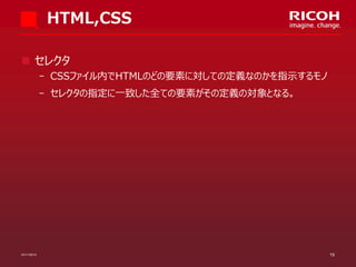 HTML,CSS
 セレクタ
­ CSSファイル内でHTMLのどの要素に対しての定義なのかを指示するモノ

­ セレクタの指定に一致した全ての要素がその定義の対象となる。

07/11/2013

15

 