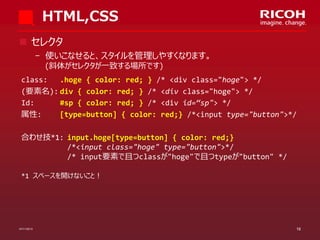 HTML,CSS
 セレクタ
­ 使いこなせると、スタイルを管理しやすくなります。
(斜体がセレクタが一致する場所です)
class:
.hoge { color: red; } /* <div class="hoge"> */
(要素名): div { color: red; } /* <div class="hoge"> */
Id:
#sp { color: red; } /* <div id=“sp"> */
属性:
[type=button] { color: red;} /*<input type="button">*/
合わせ技*1: input.hoge[type=button] { color: red;}
/*<input class="hoge" type="button">*/
/* input要素で且つclassが"hoge"で且つtypeが"button" */
*1 スペースを開けないこと！

07/11/2013

16

 