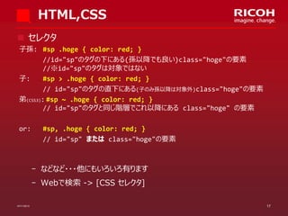 HTML,CSS
 セレクタ
子孫: #sp .hoge { color: red; }
//id="sp"のタグの下にある(孫以降でも良い)class="hoge"の要素
//※id="sp"のタグは対象ではない
子:
#sp > .hoge { color: red; }
// id="sp"のタグの直下にある(子のみ孫以降は対象外)class="hoge"の要素
弟(CSS3): #sp ~ .hoge { color: red; }
// id="sp"のタグと同じ階層でこれ以降にある class="hoge" の要素
or:

#sp, .hoge { color: red; }
// id="sp" または class="hoge"の要素

­ などなど・・・他にもいろいろ有ります
­ Webで検索 -> [CSS セレクタ]
07/11/2013

17

 