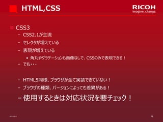 HTML,CSS
 CSS3
­ CSS2.1が主流

­ セレクタが増えている
­ 表現が増えている
• 角丸やグラデーションも画像なしで、CSSのみで表現できる！

­ でも・・・
­ HTML5同様、ブラウザが全て実装できていない！

­ ブラウザの種類、バージョンによっても差異がある！

­ 使用するときは対応状況を要チェック！
07/11/2013

18

 