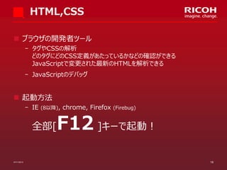 HTML,CSS
 ブラウザの開発者ツール
­ タグやCSSの解析
どのタグにどのCSS定義があたっているかなどの確認ができる
JavaScriptで変更された最新のHTMLを解析できる
­ JavaScriptのデバッグ

 起動方法
­ IE

(8以降),

chrome, Firefox

(Firebug)

F12 ]キーで起動！

全部[

07/11/2013

19

 