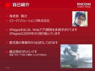 自己紹介
 海老原 賢次
 リコーITソリューションズ株式会社
 XPagesをはじめ、Webアプリ開発を多数手がけてます
XPagesは2009年から取り組んでいます
 鹿児島の事業所からお送りしております

 最近降灰がひどいです

桜島 今年 775回 の爆発 (11月7日時点)

07/11/2013

2

 