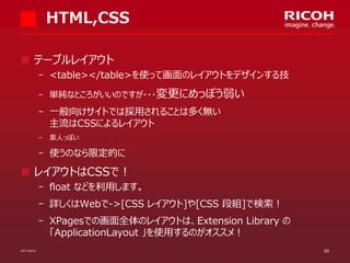 HTML,CSS
 テーブルレイアウト
­ <table></table>を使って画面のレイアウトをデザインする技
­ 単純なところがいいのですが・・・変更にめっぽう弱い

­ 一般向けサイトでは採用されることは多く無い
主流はCSSによるレイアウト
­

素人っぽい

­ 使うのなら限定的に

 レイアウトはCSSで！
­ float などを利用します。
­ 詳しくはWebで->[CSS レイアウト]や[CSS 段組]で検索！
­ XPagesでの画面全体のレイアウトは、Extension Library の
「ApplicationLayout 」を使用するのがオススメ！
07/11/2013

20

 