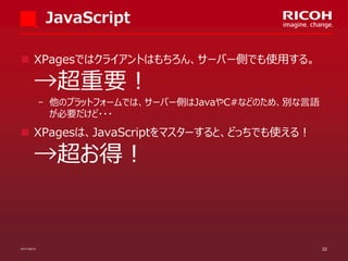 JavaScript
 XPagesではクライアントはもちろん、サーバー側でも使用する。

→超重要！

­ 他のプラットフォームでは、サーバー側はJavaやC#などのため、別な言語
が必要だけど・・・

 XPagesは、JavaScriptをマスターすると、どっちでも使える！

→超お得！

07/11/2013

22

 