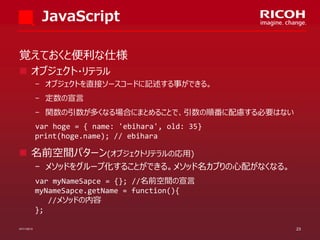 JavaScript
覚えておくと便利な仕様
 オブジェクト・リテラル
­ オブジェクトを直接ソースコードに記述する事ができる。
­ 定数の宣言
­ 関数の引数が多くなる場合にまとめることで、引数の順番に配慮する必要はない

var hoge = { name: 'ebihara', old: 35}
print(hoge.name); // ebihara

 名前空間パターン(オブジェクトリテラルの応用)
­ メソッドをグループ化することができる。メソッド名カブりの心配がなくなる。
var myNameSapce = {}; //名前空間の宣言
myNameSapce.getName = function(){
//メソッドの内容
};
07/11/2013

23

 