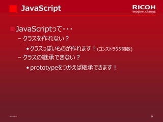JavaScript
JavaScriptって・・・
­ クラスを作れない？
• クラスっぽいものが作れます！(コンストラクタ関数)

­ クラスの継承できない？
• prototypeをつかえば継承できます！

07/11/2013

24

 
