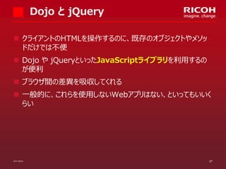 Dojo と jQuery
 クライアントのHTMLを操作するのに、既存のオブジェクトやメソッ
ドだけでは不便

 Dojo や jQueryといったJavaScriptライブラリを利用するの
が便利
 ブラウザ間の差異を吸収してくれる
 一般的に、これらを使用しないWebアプリはない、といってもいいく
らい

07/11/2013

27

 