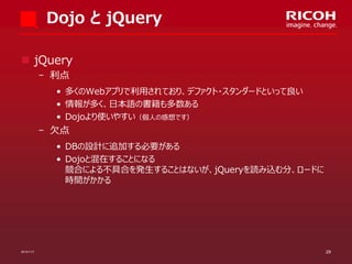 Dojo と jQuery
 jQuery
­ 利点
• 多くのWebアプリで利用されており、デファクト・スタンダードといって良い
• 情報が多く、日本語の書籍も多数ある
• Dojoより使いやすい（個人の感想です）

­ 欠点
• DBの設計に追加する必要がある
• Dojoと混在することになる
競合による不具合を発生することはないが、jQueryを読み込む分、ロードに
時間がかかる

2013/11/7

29

 