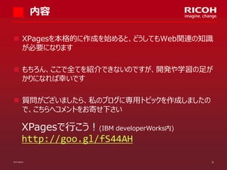 内容
 XPagesを本格的に作成を始めると、どうしてもWeb関連の知識
が必要になります
 もちろん、ここで全てを紹介できないのですが、開発や学習の足が
かりになれば幸いです
 質問がございましたら、私のブログに専用トピックを作成しましたの
で、こちらへコメントをお寄せ下さい

XPagesで行こう！(IBM developerWorks内)
http://goo.gl/fS44AH
07/11/2013

3

 