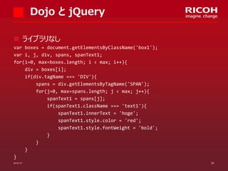 Dojo と jQuery
 ライブラリなし
var boxes = document.getElementsByClassName('box1');
var i, j, div, spans, spanText1;
for(i=0, max=boxes.length; i < max; i++){
div = boxes[i];
if(div.tagName === 'DIV'){
spans = div.getElementsByTagName('SPAN');
for(j=0, max=spans.length; j < max; j++){
spanText1 = spans[j];
if(spanText1.className === 'text1'){
spanText1.innerText = 'hoge';
spanText1.style.color = 'red';
spanText1.style.fontWeight = 'bold';
}
}
}
}
2013/11/7

31

 