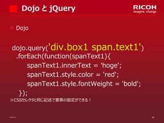 Dojo と jQuery
 Dojo

dojo.query('div.box1 span.text1')
.forEach(function(spanText1){
spanText1.innerText = 'hoge';
spanText1.style.color = 'red';
spanText1.style.fontWeight = 'bold';
});
※CSSセレクタと同じ記述で要素の指定ができる！

2013/11/7

32

 