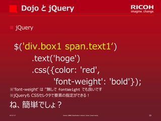 Dojo と jQuery
 jQuery

$('div.box1 span.text1‘)
.text('hoge')
.css({color: 'red',
'font-weight': 'bold'});
※‘font-weight‘ は ’’無しで fontWeight でも良いです
※jQueryも CSSセレクタで要素の指定ができる！

ね、簡単でしょ？
2013/11/7

Version: [###] Classification: Internal Owner: [Insert name]

33

 
