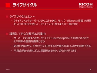 ライフサイクル
 ライフサイクルとは・・・
­ クライアントからサーバーにリクエストを送り、サーバーが決まった順番で処理
をしてHTMLを生成して、クライアントに返すまでの一連の流れ

 理解しておく必要がある理由
­ サーバーで処理すべきか、クライアントJavaScriptのみで処理できるのか、
その判断の重要な要素となる
­ 処理の内容から、それをどこに記述するのが最も好ましいのかを判断できる
­ 不具合があった時にどこに問題があるのか、切り分けができる

2013/11/7

36

 