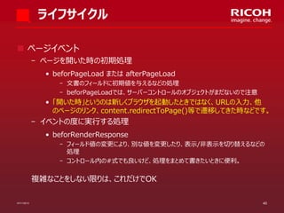 ライフサイクル
 ページイベント
­ ページを開いた時の初期処理
• beforPageLoad または afterPageLoad
­ 文書のフィールドに初期値を与えるなどの処理
­ beforPageLoadでは、サーバーコントロールのオブジェクトがまだないので注意

• 「開いた時」というのは新しくブラウザを起動したときではなく、URLの入力、他
のページのリンク、content.redirectToPage()等で遷移してきた時などです。

­ イベントの度に実行する処理
• beforRenderResponse
­ フィールド値の変更により、別な値を変更したり、表示/非表示を切り替えるなどの
処理
­ コントロール内の#式でも良いけど、処理をまとめて書きたいときに便利。

複雑なことをしない限りは、これだけでOK
07/11/2013

40

 
