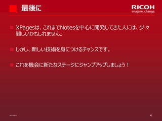 最後に
 XPagesは、これまでNotesを中心に開発してきた人には、少々
難しいかもしれません。
 しかし、新しい技術を身につけるチャンスです。

 これを機会に新たなステージにジャンプアップしましょう！

07/11/2013

42

 