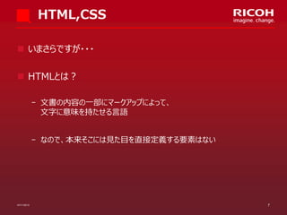 HTML,CSS
 いまさらですが・・・

 HTMLとは？
­ 文書の内容の一部にマークアップによって、
文字に意味を持たせる言語
­ なので、本来そこには見た目を直接定義する要素はない

07/11/2013

7

 