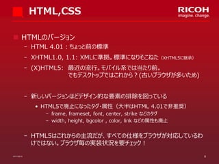 HTML,CSS
 HTMLのバージョン
­ HTML 4.01：ちょっと前の標準

­ XHTML1.0, 1.1: XMLに準拠。標準になりそこねた（XHTML5に継承）
­ (X)HTML5: 最近の流行。モバイル系では当たり前。
でもデスクトップではこれから？(古いブラウザが多いため)
­ 新しいバージョンほどデザイン的な要素の排除を図っている
• HTML5で廃止になったタグ・属性（大半はHTML 4.01で非推奨）
­ frame, frameset, font, center, strike などのタグ
­ width, height, bgcolor , color, link などの属性も廃止

­ HTML5はこれからの主流だが、すべての仕様をブラウザが対応しているわ
けではない。ブラウザ毎の実装状況を要チェック！
07/11/2013

8

 