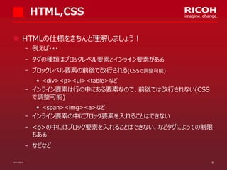 HTML,CSS
 HTMLの仕様をきちんと理解しましょう！
­ 例えば・・・

­ タグの種類はブロックレベル要素とインライン要素がある
­ ブロックレベル要素の前後で改行される(CSSで調整可能)
• <div><p><ul><table>など

­ インライン要素は行の中にある要素なので、前後では改行されない(CSS
で調整可能)
• <span><img><a>など

­ インライン要素の中にブロック要素を入れることはできない
­ <p>の中にはブロック要素を入れることはできない、などタグによっての制限
もある
­ などなど
07/11/2013

9

 