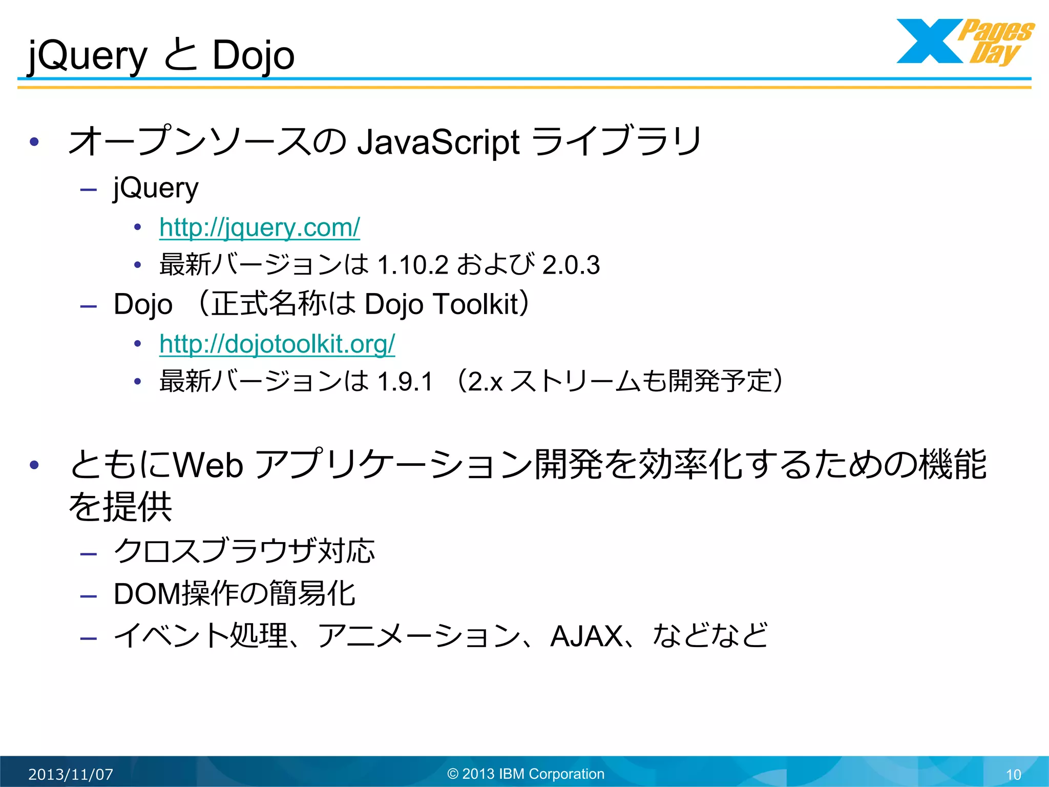 jQuery と Dojo
•  オープンソースの JavaScript ライブラリ
–  jQuery
•  http://jquery.com/
•  最新バージョンは 1.10.2 および 2.0.3

–  Dojo （正式名称は Dojo Toolkit）

•  http://dojotoolkit.org/
•  最新バージョンは 1.9.1 （2.x ストリームも開発予定）

•  ともにWeb アプリケーション開発を効率率率化するための機能
を提供
–  クロスブラウザ対応
–  DOM操作の簡易易化
–  イベント処理理、アニメーション、AJAX、などなど	
  

2013/11/07

© 2013 IBM Corporation

10

 