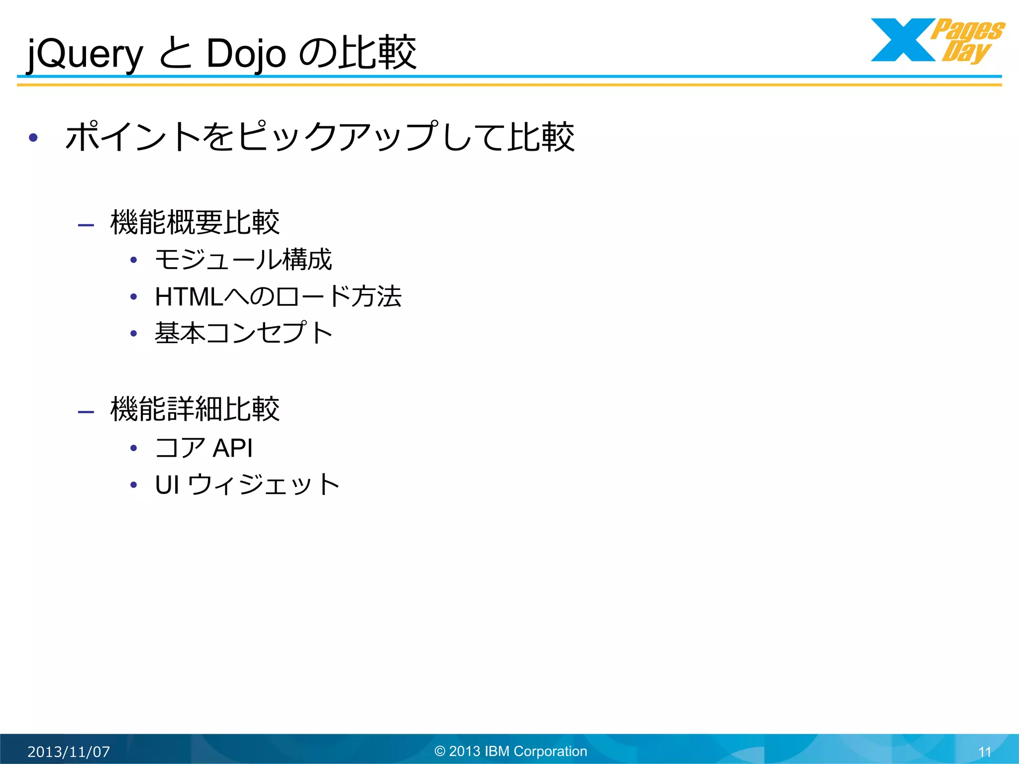 jQuery と Dojo の⽐比較	
  
•  ポイントをピックアップして⽐比較
–  機能概要⽐比較

•  モジュール構成
•  HTMLへのロード⽅方法
•  基本コンセプト

–  機能詳細⽐比較

•  コア API
•  UI ウィジェット

2013/11/07

© 2013 IBM Corporation

11

 