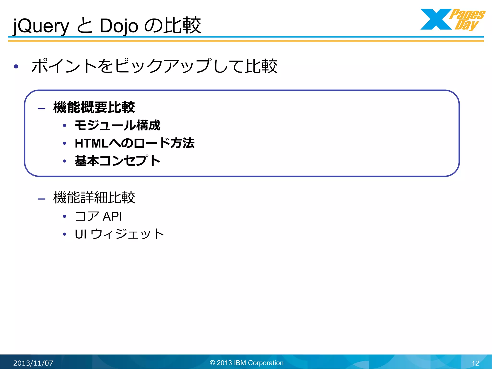 jQuery と Dojo の⽐比較	
  
•  ポイントをピックアップして⽐比較
–  機能概要⽐比較

•  モジュール構成
•  HTMLへのロード⽅方法
•  基本コンセプト

–  機能詳細⽐比較

•  コア API
•  UI ウィジェット

2013/11/07

© 2013 IBM Corporation

12

 