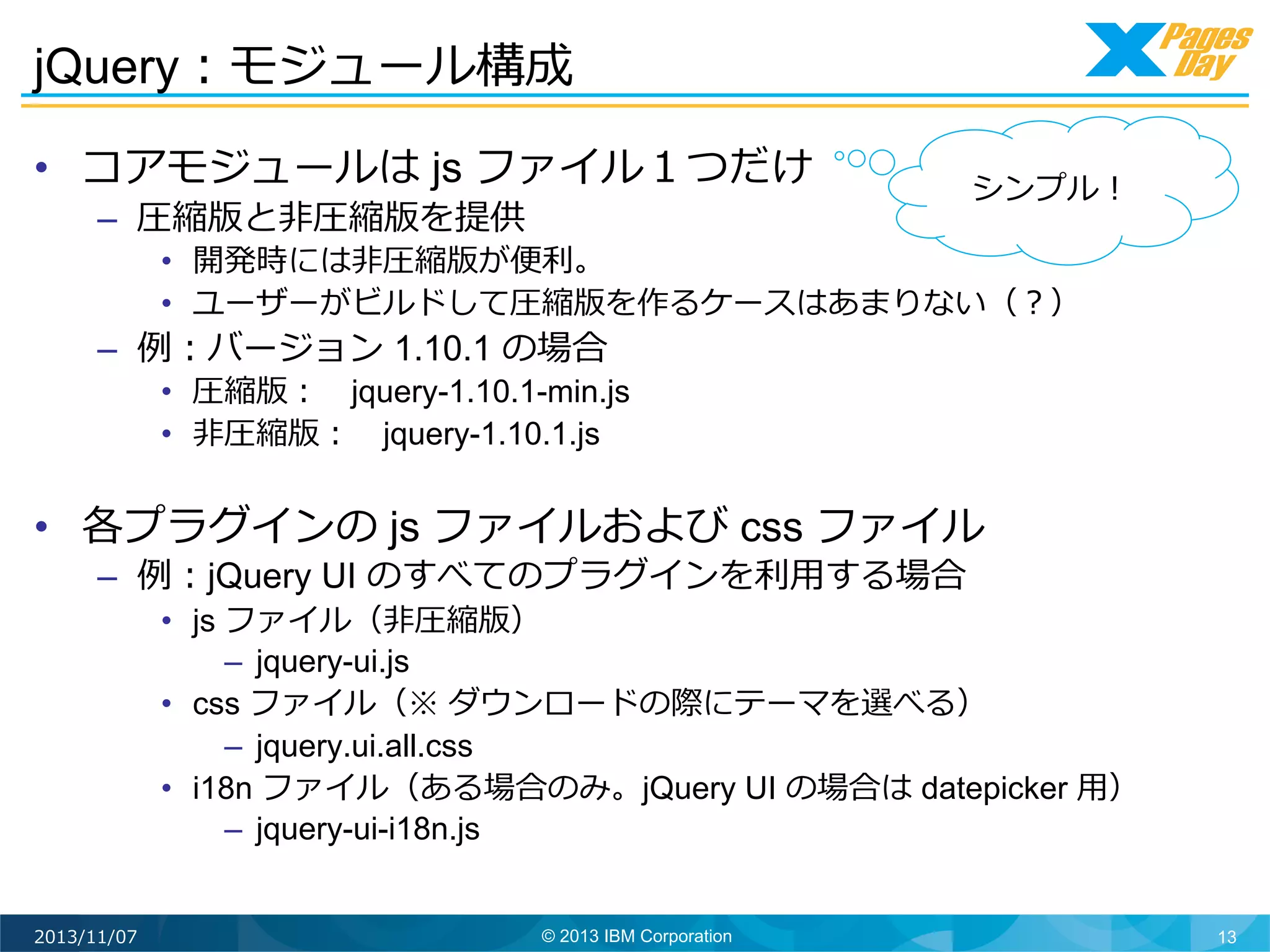 jQuery：モジュール構成	
  
•  コアモジュールは js ファイル１つだけ
–  圧縮版と⾮非圧縮版を提供

シンプル！	
  

•  開発時には⾮非圧縮版が便便利利。
•  ユーザーがビルドして圧縮版を作るケースはあまりない（？）

–  例例：バージョン 1.10.1 の場合

•  圧縮版： 　jquery-1.10.1-min.js
•  ⾮非圧縮版： 　jquery-1.10.1.js

•  各プラグインの js ファイルおよび css ファイル
–  例例：jQuery UI のすべてのプラグインを利利⽤用する場合

•  js ファイル（⾮非圧縮版）
–  jquery-ui.js
•  css ファイル（※ ダウンロードの際にテーマを選べる）
–  jquery.ui.all.css
•  i18n ファイル（ある場合のみ。jQuery UI の場合は datepicker ⽤用）
–  jquery-ui-i18n.js

2013/11/07

© 2013 IBM Corporation

13

 