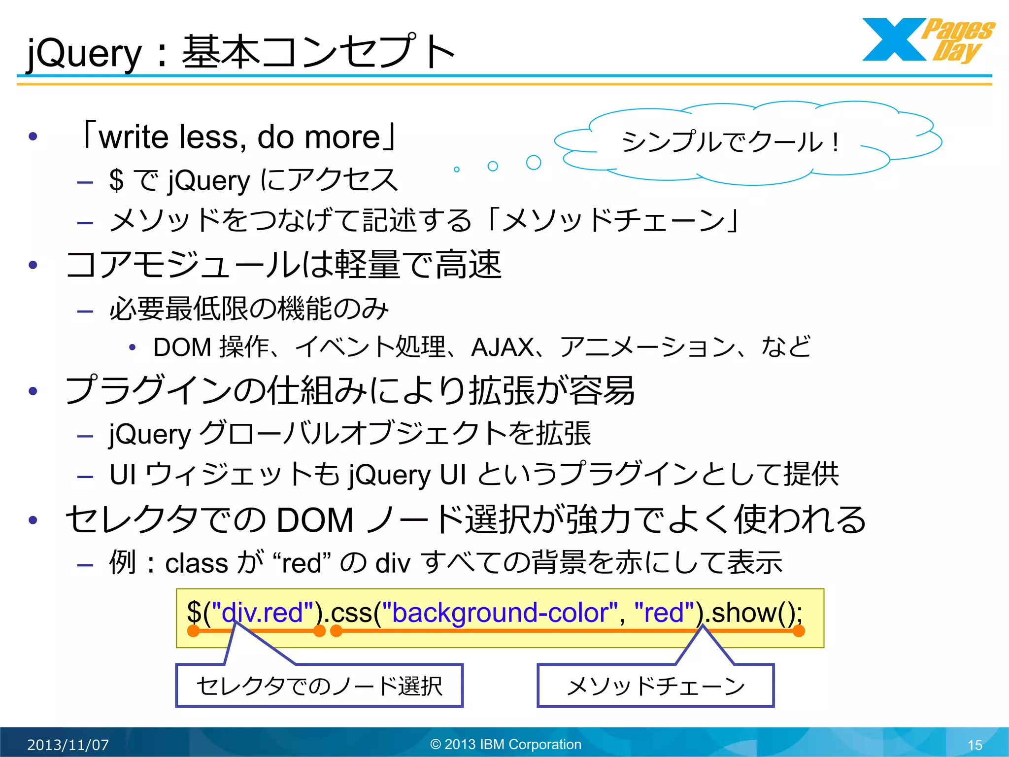 jQuery：基本コンセプト	
  
•  「write less, do more」

シンプルでクール！	
  

–  $ で jQuery にアクセス
–  メソッドをつなげて記述する「メソッドチェーン」

•  コアモジュールは軽量量で⾼高速
–  必要最低限の機能のみ

•  DOM 操作、イベント処理理、AJAX、アニメーション、など

•  プラグインの仕組みにより拡張が容易易

–  jQuery グローバルオブジェクトを拡張
–  UI ウィジェットも jQuery UI というプラグインとして提供

•  セレクタでの DOM ノード選択が強⼒力力でよく使われる
–  例例：class が “red” の div すべての背景を⾚赤にして表⽰示	
  

$("div.red").css("background-color", "red").show();
セレクタでのノード選択	
  
2013/11/07

メソッドチェーン	
  

© 2013 IBM Corporation

15

 