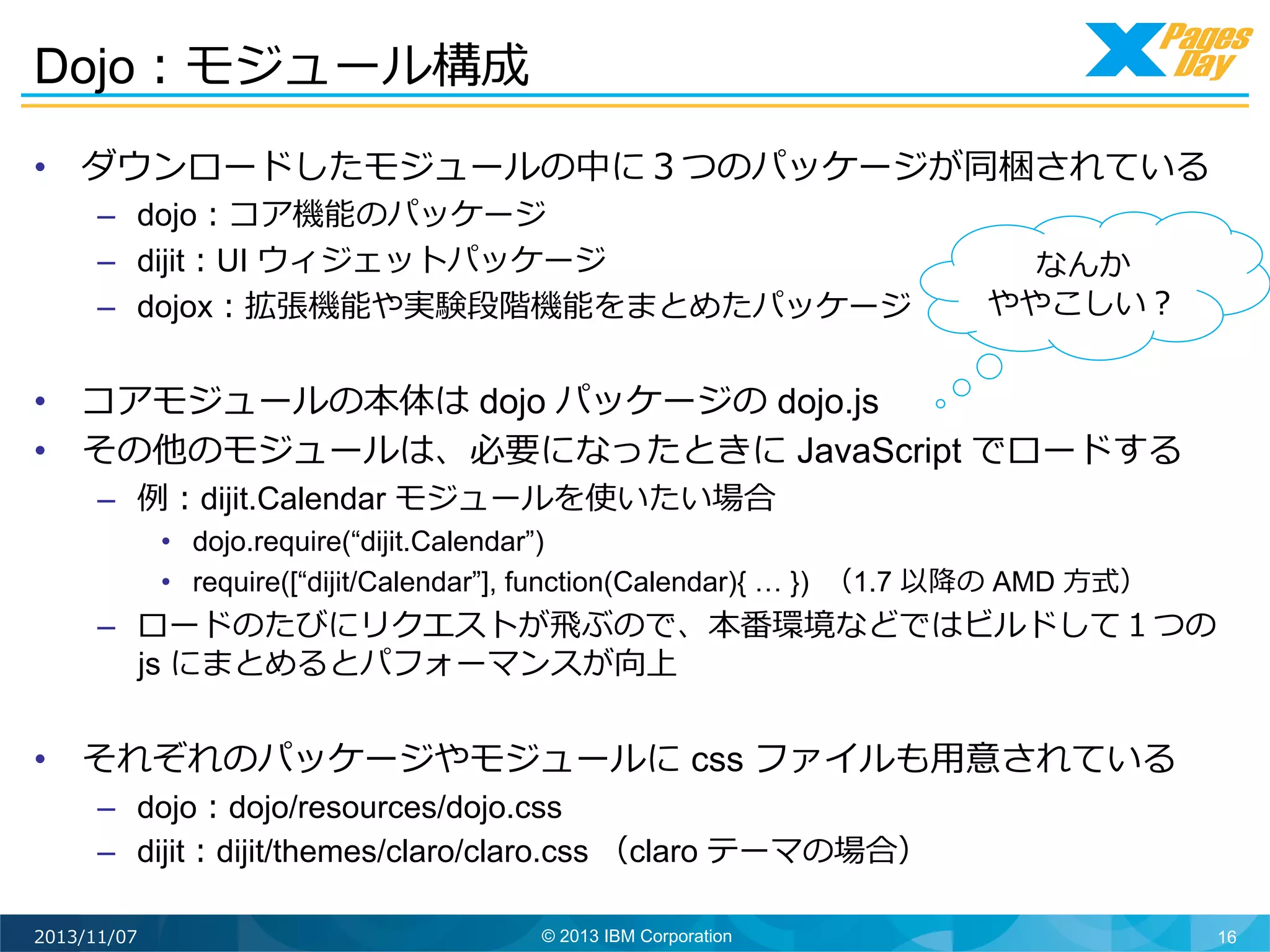 Dojo：モジュール構成	
  
•  ダウンロードしたモジュールの中に３つのパッケージが同梱されている
–  dojo：コア機能のパッケージ
–  dijit：UI ウィジェットパッケージ
–  dojox：拡張機能や実験段階機能をまとめたパッケージ

なんか
ややこしい？	
  

•  コアモジュールの本体は dojo パッケージの dojo.js
•  その他のモジュールは、必要になったときに JavaScript でロードする
–  例例：dijit.Calendar モジュールを使いたい場合

•  dojo.require(“dijit.Calendar”)
•  require([“dijit/Calendar”], function(Calendar){ … }) （1.7 以降降の AMD ⽅方式）

–  ロードのたびにリクエストが⾶飛ぶので、本番環境などではビルドして１つの
js にまとめるとパフォーマンスが向上

•  それぞれのパッケージやモジュールに css ファイルも⽤用意されている
–  dojo：dojo/resources/dojo.css
–  dijit：dijit/themes/claro/claro.css （claro テーマの場合）	
  
2013/11/07

© 2013 IBM Corporation

16

 