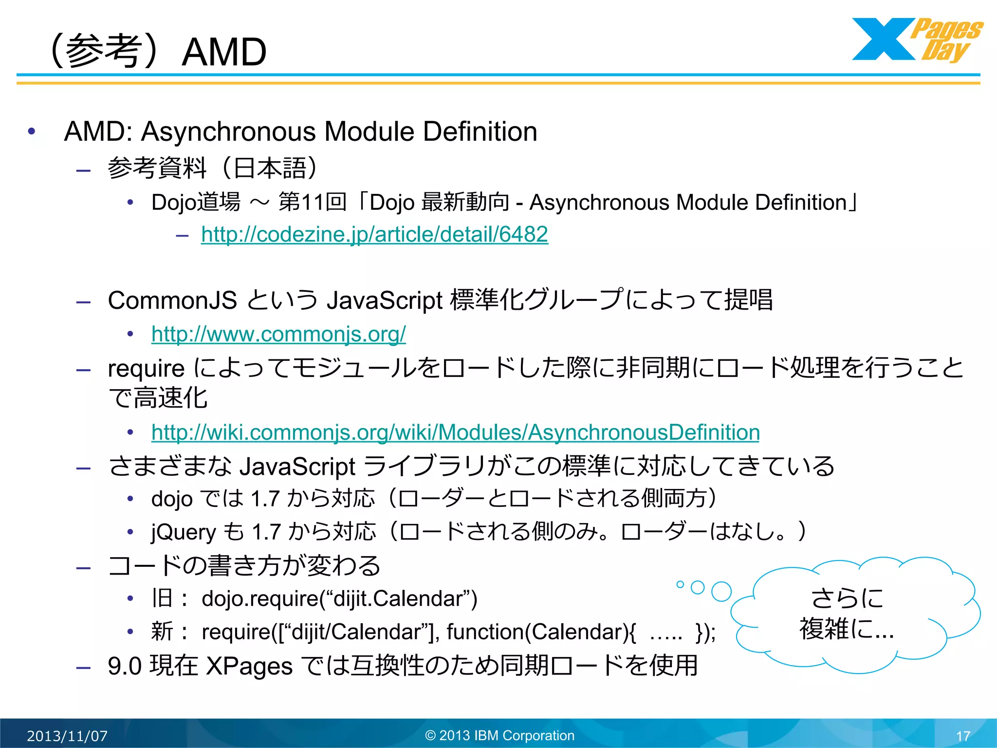 （参考）AMD
•  AMD: Asynchronous Module Definition
–  参考資料料（⽇日本語）

•  Dojo道場	
  〜～	
  第11回「Dojo 最新動向 - Asynchronous Module Definition」
–  http://codezine.jp/article/detail/6482

–  CommonJS という JavaScript 標準化グループによって提唱
•  http://www.commonjs.org/

–  require によってモジュールをロードした際に⾮非同期にロード処理理を⾏行行うこと
で⾼高速化
•  http://wiki.commonjs.org/wiki/Modules/AsynchronousDefinition

–  さまざまな JavaScript ライブラリがこの標準に対応してきている
•  dojo では 1.7 から対応（ローダーとロードされる側両⽅方）
•  jQuery も 1.7 から対応（ロードされる側のみ。ローダーはなし。）

–  コードの書き⽅方が変わる

•  旧： dojo.require(“dijit.Calendar”)
•  新： require([“dijit/Calendar”], function(Calendar){ ….. });

–  9.0 現在 XPages では互換性のため同期ロードを使⽤用	
  
2013/11/07

© 2013 IBM Corporation

さらに
複雑に...

17

 