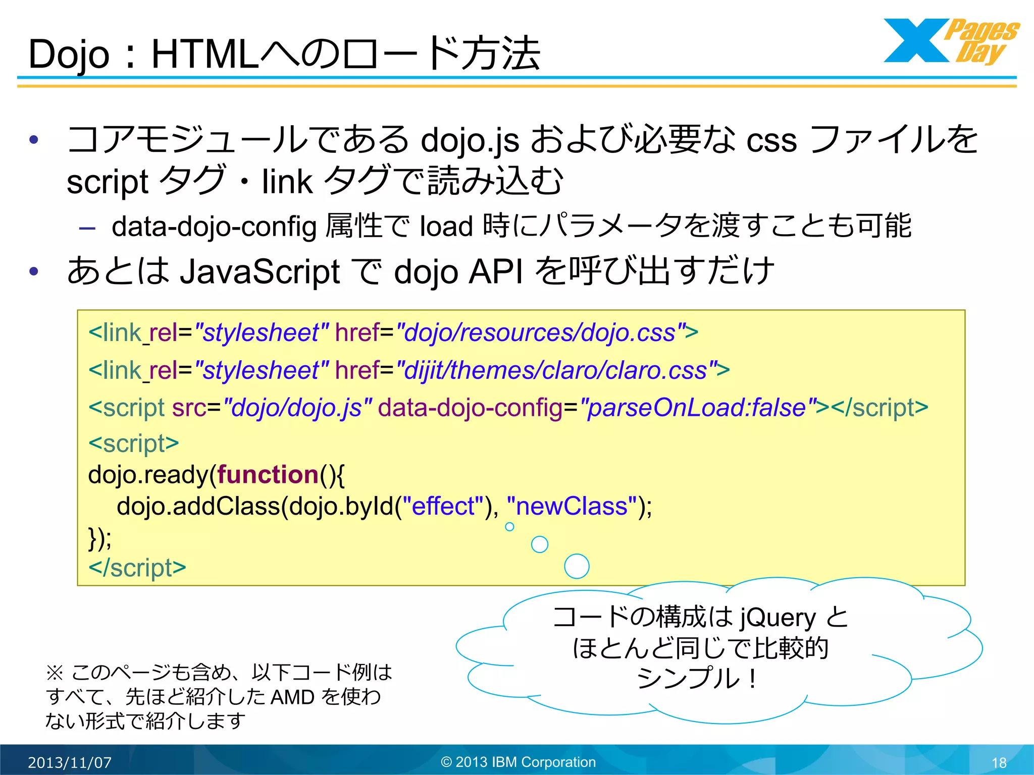Dojo：HTMLへのロード⽅方法	
  
•  コアモジュールである dojo.js および必要な css ファイルを
script タグ・link タグで読み込む
–  data-dojo-config 属性で load 時にパラメータを渡すことも可能

•  あとは JavaScript で dojo API を呼び出すだけ	
  

<link rel="stylesheet" href="dojo/resources/dojo.css">
<link rel="stylesheet" href="dijit/themes/claro/claro.css">
<script src="dojo/dojo.js" data-dojo-config="parseOnLoad:false"></script>
<script>
dojo.ready(function(){
dojo.addClass(dojo.byId("effect"), "newClass");
});
</script>

※ このページも含め、以下コード例例は
すべて、先ほど紹介した AMD を使わ
ない形式で紹介します	
  
2013/11/07

コードの構成は jQuery と
ほとんど同じで⽐比較的
シンプル！	
  
© 2013 IBM Corporation

18

 