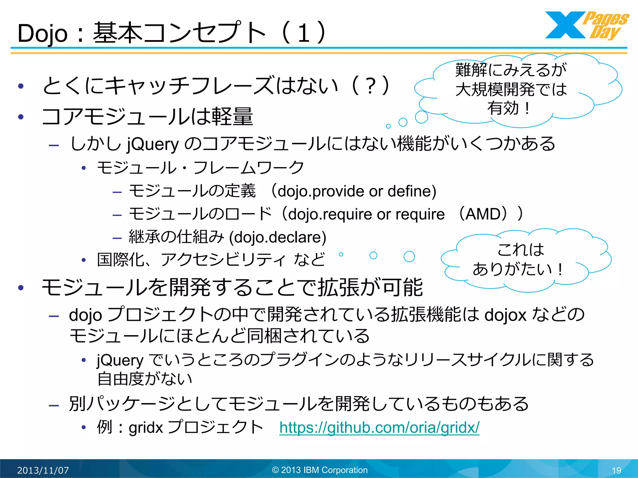 Dojo：基本コンセプト（１）	
  
•  とくにキャッチフレーズはない（？）
•  コアモジュールは軽量量

難解にみえるが
⼤大規模開発では
有効！	
  

–  しかし jQuery のコアモジュールにはない機能がいくつかある

•  モジュール・フレームワーク
–  モジュールの定義	
  （dojo.provide or define)
–  モジュールのロード（dojo.require or require （AMD））
–  継承の仕組み (dojo.declare)
これは
•  国際化、アクセシビリティ	
  など
ありがたい！	
  

•  モジュールを開発することで拡張が可能

–  dojo プロジェクトの中で開発されている拡張機能は dojox などの
モジュールにほとんど同梱されている

•  jQuery でいうところのプラグインのようなリリースサイクルに関する
⾃自由度度がない

–  別パッケージとしてモジュールを開発しているものもある
•  例例：gridx プロジェクト 　https://github.com/oria/gridx/

2013/11/07

© 2013 IBM Corporation

19

 
